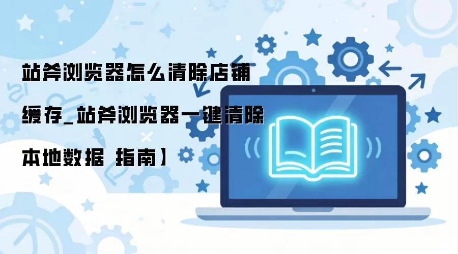 站斧浏览器店铺缓存清除教程 一键清理本地数据方法_wishdown.com 站斧浏览器怎么清除店铺缓存_站斧浏览器一键清除本地数据【指南】