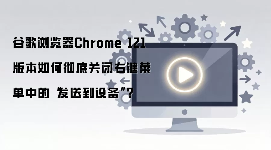 Chrome 121�汾��γ��׹ر��Ҽ��˵��ķ��͵��豸